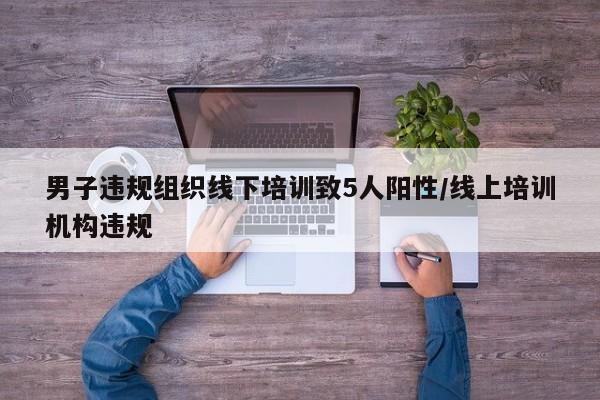 男子违规组织线下培训致5人阳性/线上培训机构违规