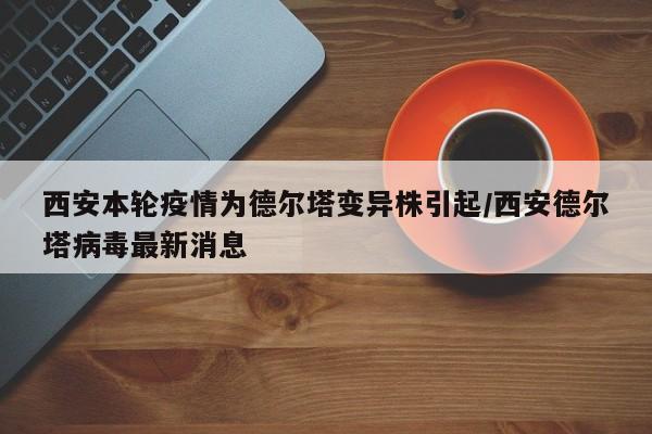 西安本轮疫情为德尔塔变异株引起/西安德尔塔病毒最新消息