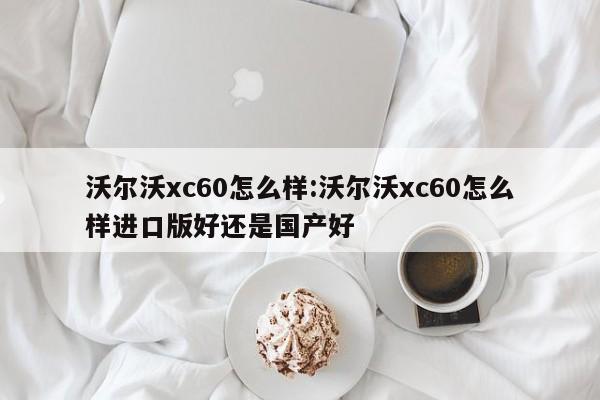 沃尔沃xc60怎么样:沃尔沃xc60怎么样进口版好还是国产好