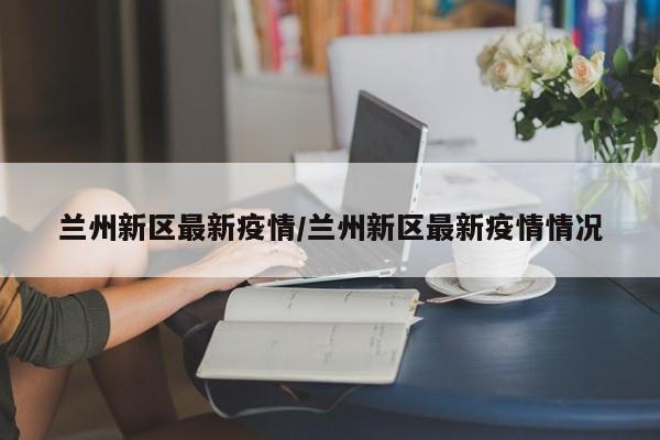 兰州新区最新疫情/兰州新区最新疫情情况