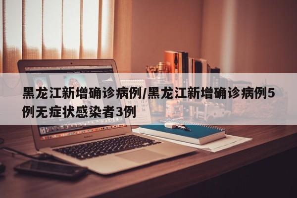 黑龙江新增确诊病例/黑龙江新增确诊病例5例无症状感染者3例