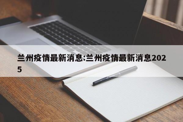 兰州疫情最新消息:兰州疫情最新消息2025
