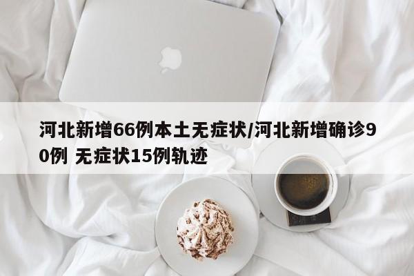 河北新增66例本土无症状/河北新增确诊90例 无症状15例轨迹