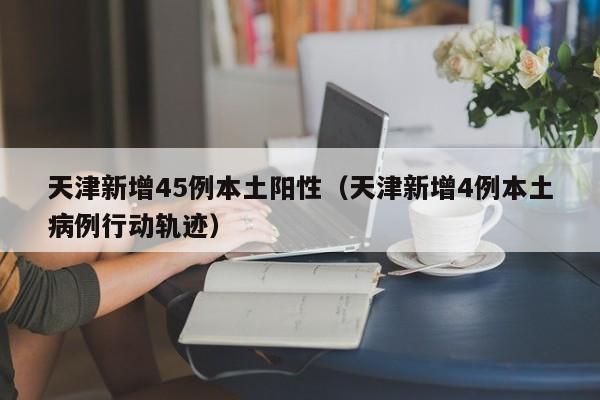 天津新增45例本土阳性（天津新增4例本土病例行动轨迹）
