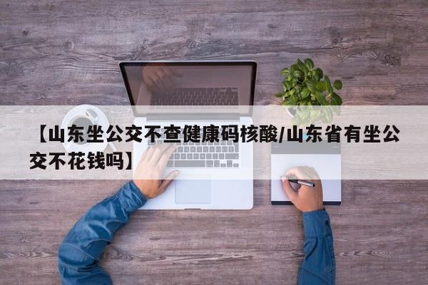 【山东坐公交不查健康码核酸/山东省有坐公交不花钱吗】