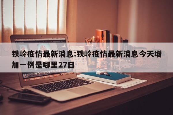 铁岭疫情最新消息:铁岭疫情最新消息今天增加一例是哪里27日