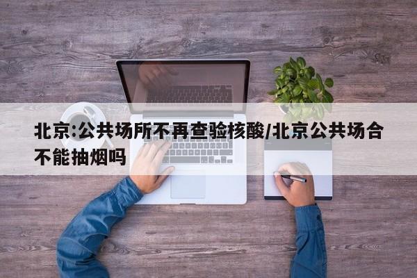 北京:公共场所不再查验核酸/北京公共场合不能抽烟吗
