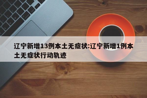 辽宁新增13例本土无症状:辽宁新增1例本土无症状行动轨迹