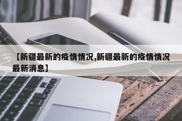 【新疆最新的疫情情况,新疆最新的疫情情况最新消息】