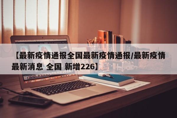 【最新疫情通报全国最新疫情通报/最新疫情最新消息 全国 新增226】