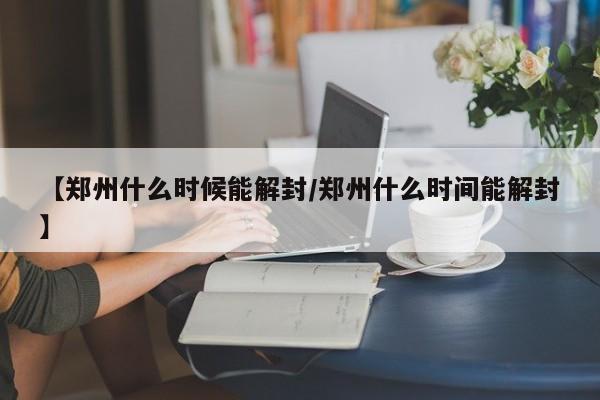 【郑州什么时候能解封/郑州什么时间能解封】