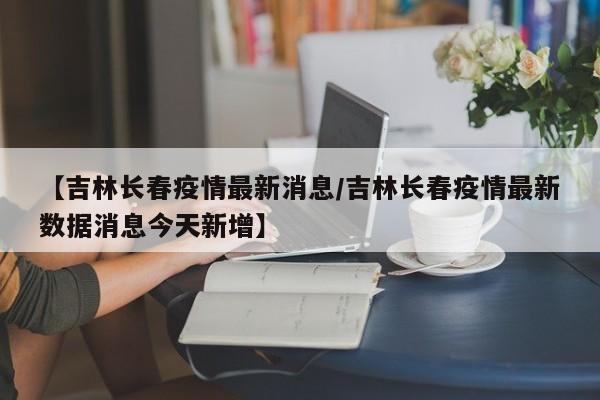 【吉林长春疫情最新消息/吉林长春疫情最新数据消息今天新增】