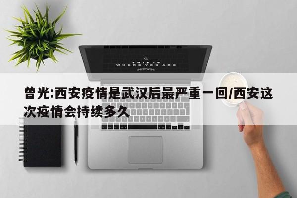 曾光:西安疫情是武汉后最严重一回/西安这次疫情会持续多久