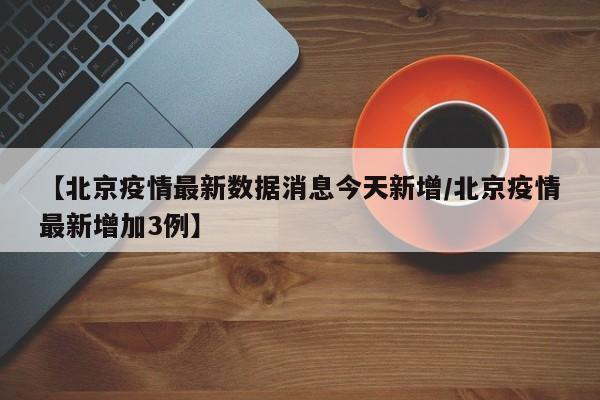 【北京疫情最新数据消息今天新增/北京疫情最新增加3例】