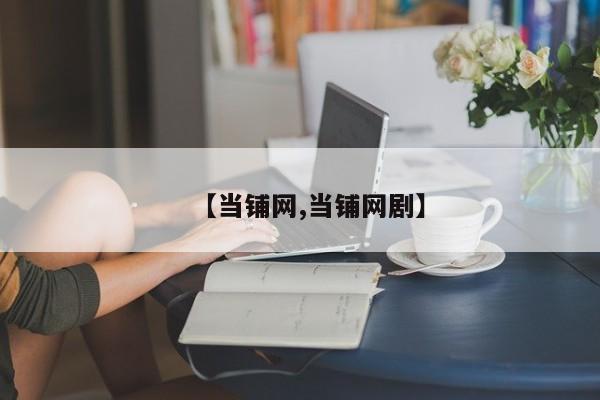 【当铺网,当铺网剧】