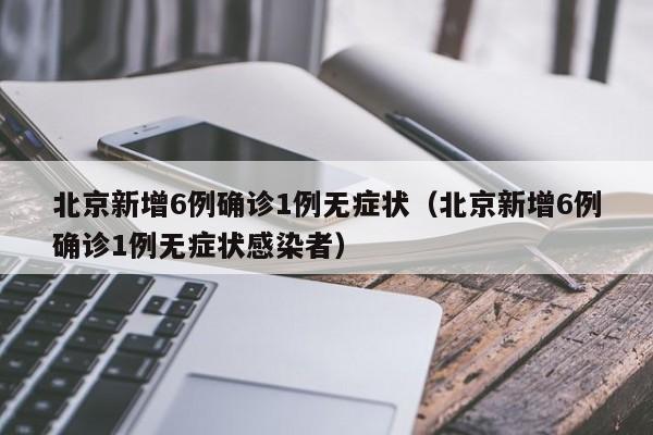 北京新增6例确诊1例无症状（北京新增6例确诊1例无症状感染者）
