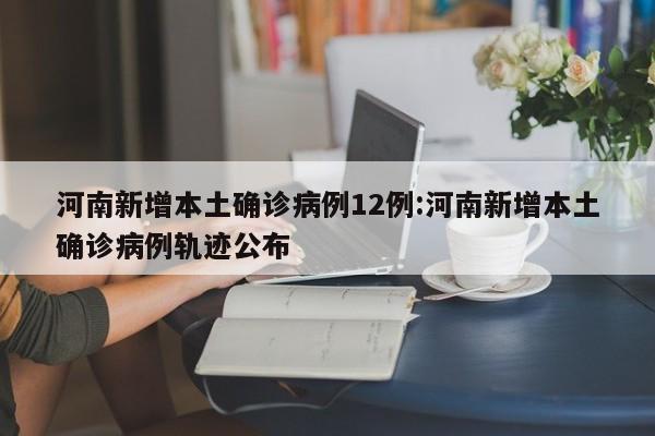 河南新增本土确诊病例12例:河南新增本土确诊病例轨迹公布