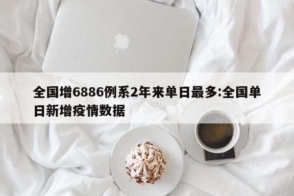 全国增6886例系2年来单日最多:全国单日新增疫情数据