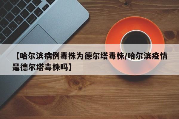 【哈尔滨病例毒株为德尔塔毒株/哈尔滨疫情是德尔塔毒株吗】