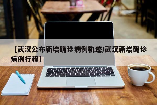【武汉公布新增确诊病例轨迹/武汉新增确诊病例行程】