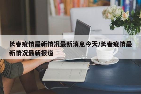 长春疫情最新情况最新消息今天/长春疫情最新情况最新报道