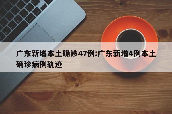 广东新增本土确诊47例:广东新增4例本土确诊病例轨迹