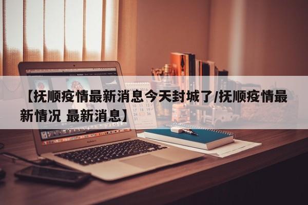 【抚顺疫情最新消息今天封城了/抚顺疫情最新情况 最新消息】