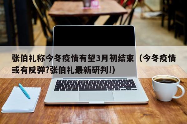 张伯礼称今冬疫情有望3月初结束(今冬疫情或有反弹?张伯礼最新研判!)