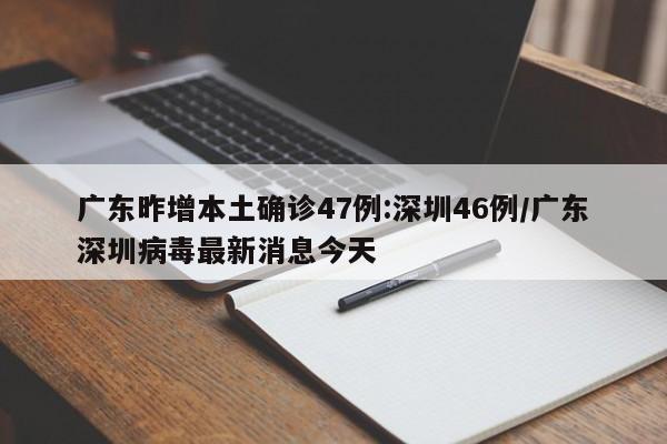 广东昨增本土确诊47例:深圳46例/广东深圳病毒最新消息今天