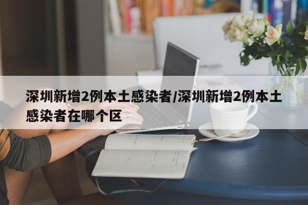 深圳新增2例本土感染者/深圳新增2例本土感染者在哪个区