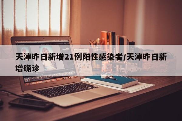 天津昨日新增21例阳性感染者/天津昨日新增确诊
