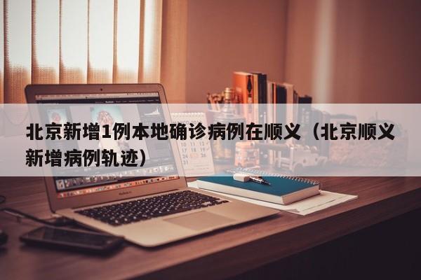 北京新增1例本地确诊病例在顺义(北京顺义新增病例轨迹)