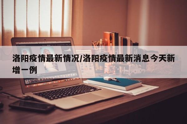 洛阳疫情最新情况/洛阳疫情最新消息今天新增一例