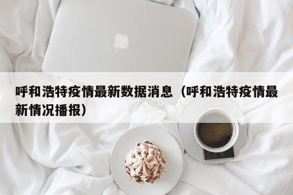 呼和浩特疫情最新数据消息(呼和浩特疫情最新情况播报)