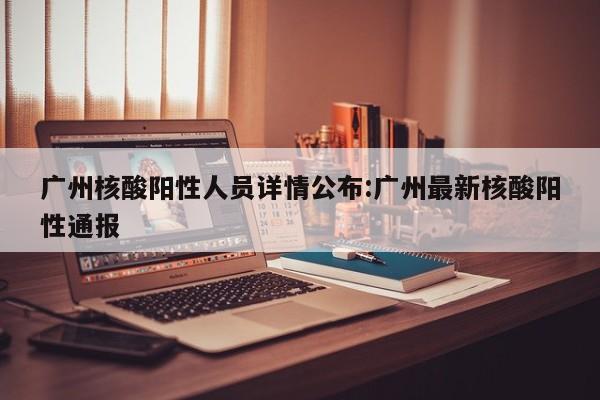 广州核酸阳性人员详情公布:广州最新核酸阳性通报