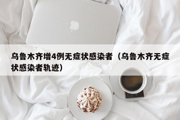 乌鲁木齐增4例无症状感染者(乌鲁木齐无症状感染者轨迹)