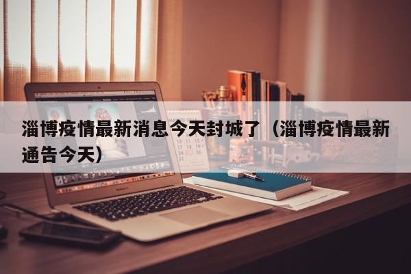 淄博疫情最新消息今天封城了(淄博疫情最新通告今天)