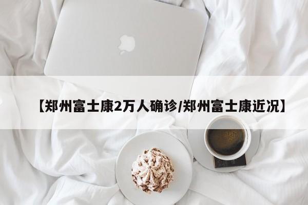 【郑州富士康2万人确诊/郑州富士康近况】