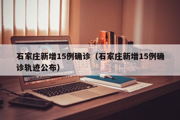 石家庄新增15例确诊(石家庄新增15例确诊轨迹公布)