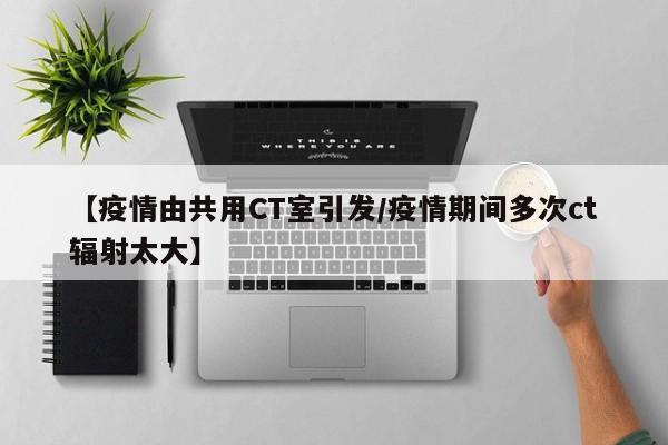 【疫情由共用CT室引发/疫情期间多次ct辐射太大】