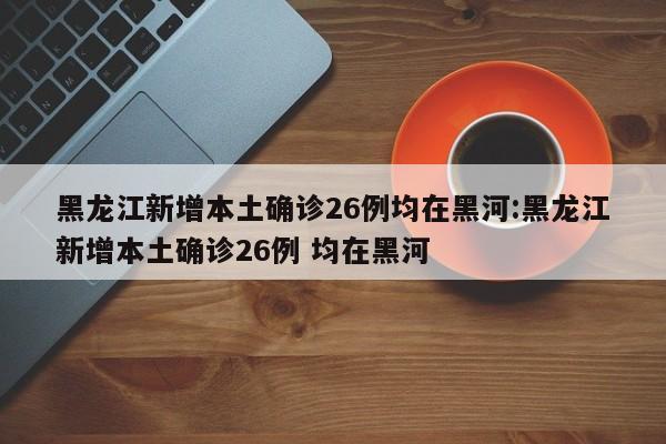 黑龙江新增本土确诊26例均在黑河:黑龙江新增本土确诊26例 均在黑河