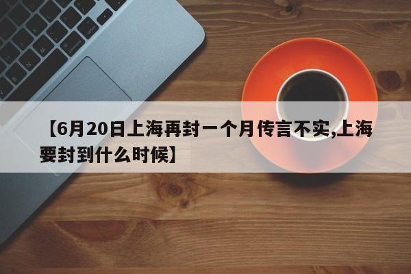 【6月20日上海再封一个月传言不实,上海要封到什么时候】