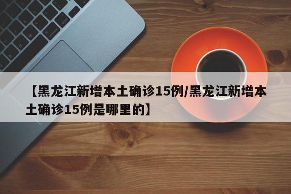 【黑龙江新增本土确诊15例/黑龙江新增本土确诊15例是哪里的】