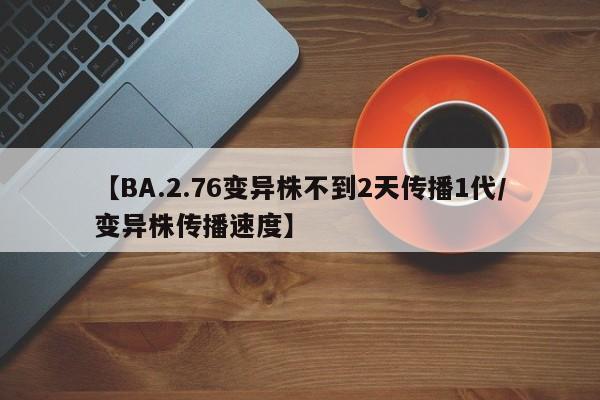 【BA.2.76变异株不到2天传播1代/变异株传播速度】