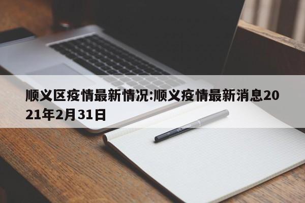 顺义区疫情最新情况:顺义疫情最新消息2021年2月31日
