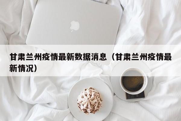 甘肃兰州疫情最新数据消息(甘肃兰州疫情最新情况)