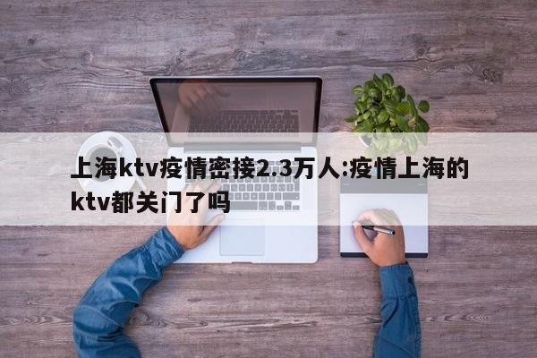 上海ktv疫情密接2.3万人:疫情上海的ktv都关门了吗