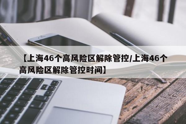 【上海46个高风险区解除管控/上海46个高风险区解除管控时间】