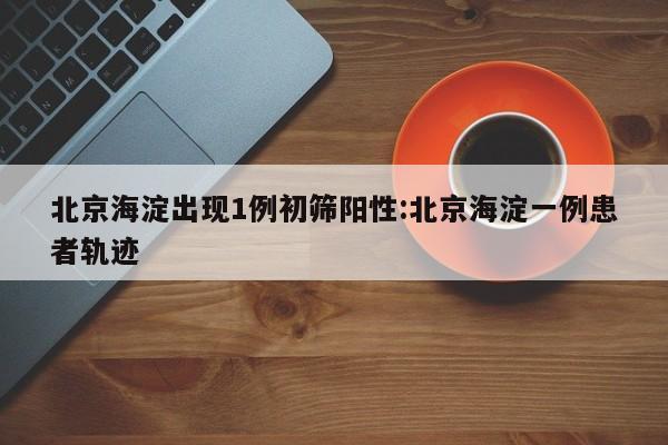 北京海淀出现1例初筛阳性:北京海淀一例患者轨迹