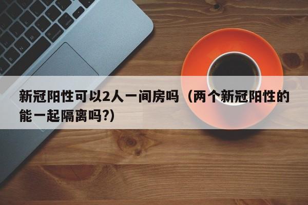 新冠阳性可以2人一间房吗(两个新冠阳性的能一起隔离吗?)